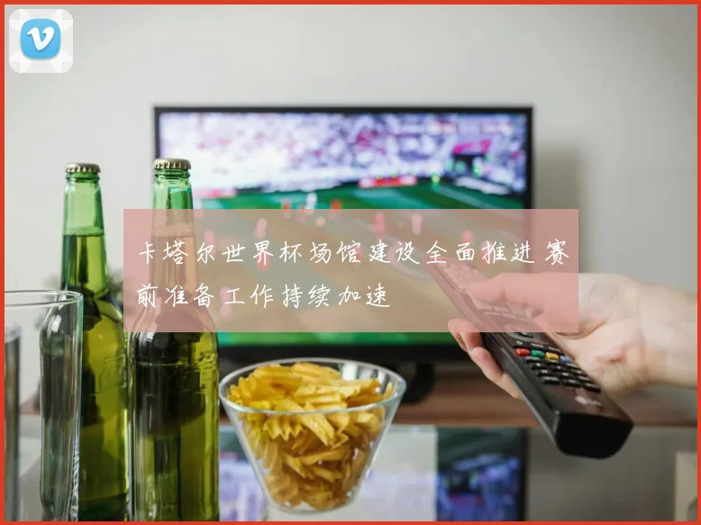 卡塔尔世界杯场馆建设全面推进 赛前准备工作持续加速