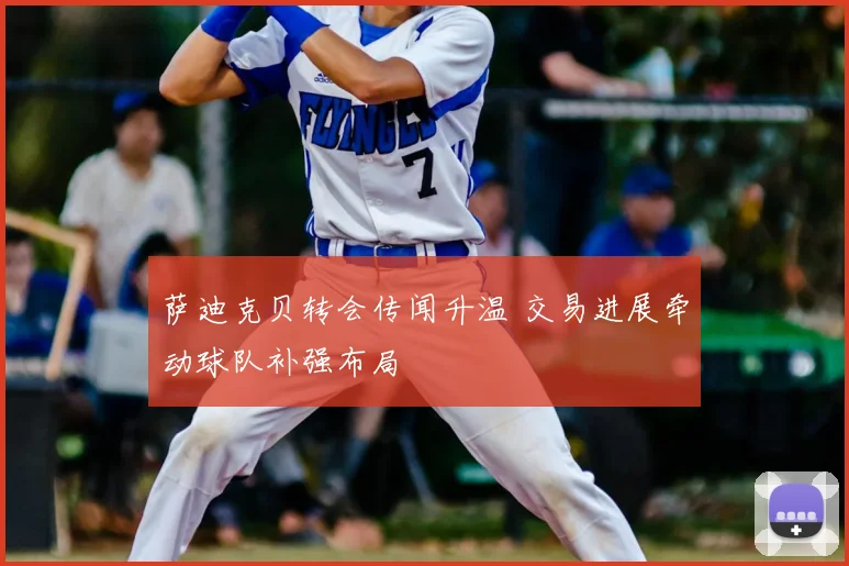 萨迪克贝转会传闻升温 交易进展牵动球队补强布局