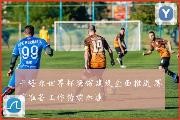 卡塔尔世界杯场馆建设全面推进 赛前准备工作持续加速
