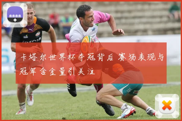 卡塔尔世界杯夺冠背后 赛场表现与冠军含金量引关注