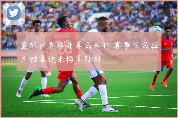 篮球世界杯开幕式举行 赛事正式拉开帷幕迎来揭幕时刻
