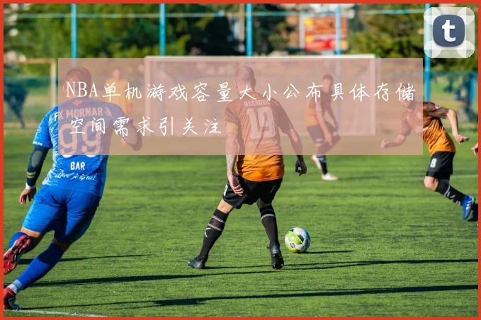 NBA单机游戏容量大小公布具体存储空间需求引关注