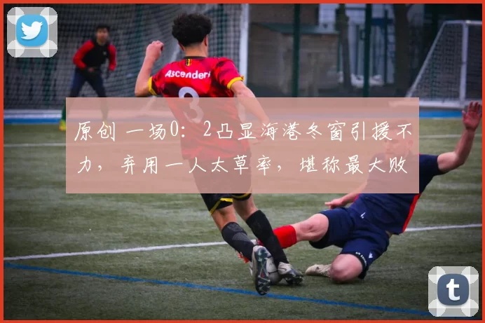 原创 一场0：2凸显海港冬窗引援不力，弃用一人太草率，堪称最大败笔