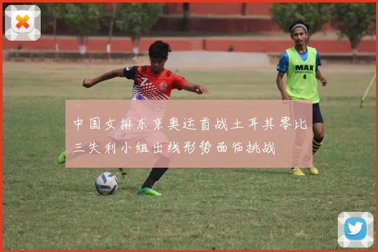 中国女排东京奥运首战土耳其零比三失利小组出线形势面临挑战