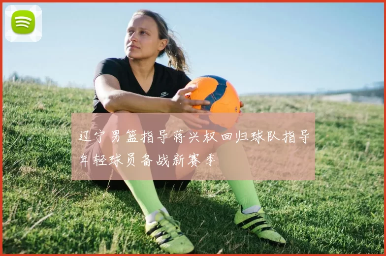 辽宁男篮指导蒋兴权回归球队指导年轻球员备战新赛季