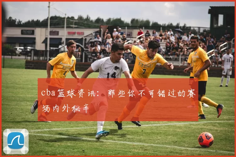 cba篮球资讯：那些你不可错过的赛场内外秘辛