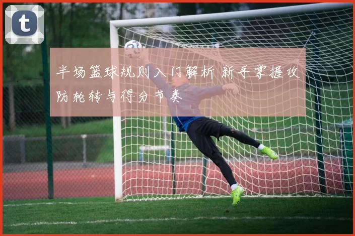 半场篮球规则入门解析 新手掌握攻防轮转与得分节奏