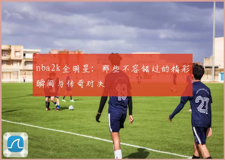 nba2k全明星：那些不容错过的精彩瞬间与传奇对决