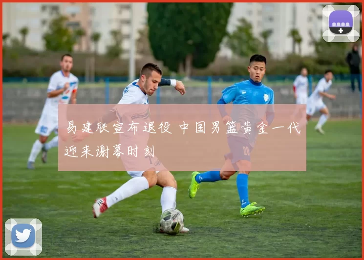 易建联宣布退役 中国男篮黄金一代迎来谢幕时刻