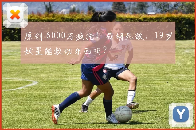 原创 6000万疯抢！截胡死敌，19岁妖星能救切尔西吗？