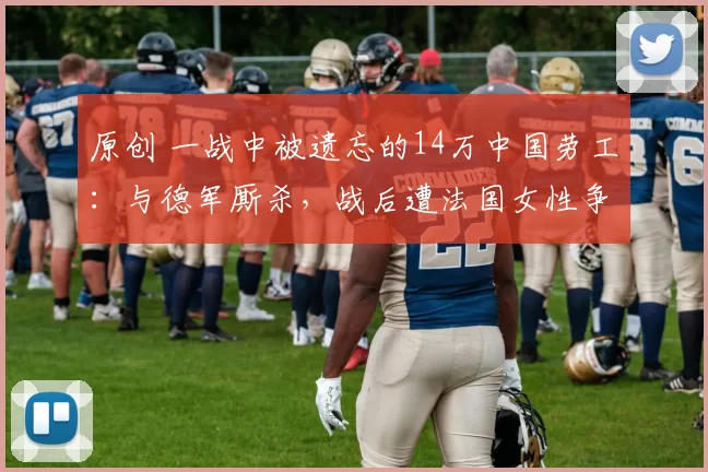 原创 一战中被遗忘的14万中国劳工：与德军厮杀，战后遭法国女性争抢