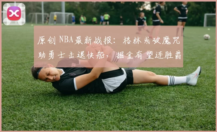 原创 NBA最新战报:格林或破魔咒助勇士击退快船,掘金有望连胜爵士八场