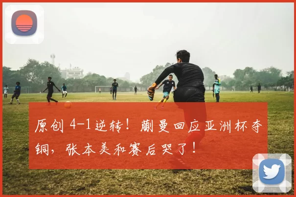 原创 4-1逆转！蒯曼回应亚洲杯夺铜，张本美和赛后哭了！