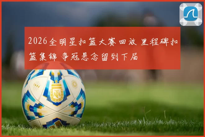2026全明星扣篮大赛回放 里程碑扣篮集锦 争冠悬念留到下届