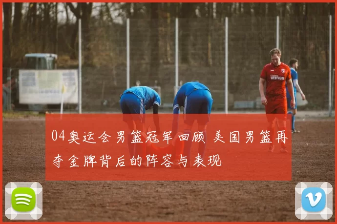04奥运会男篮冠军回顾 美国男篮再夺金牌背后的阵容与表现