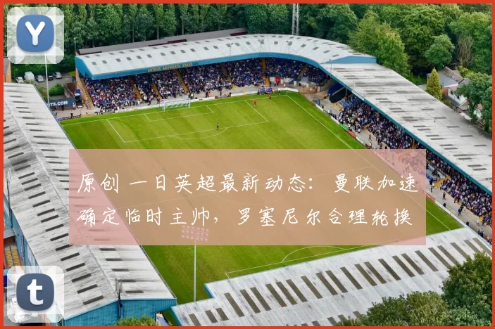 原创 一日英超最新动态：曼联加速确定临时主帅，罗塞尼尔合理轮换应战阿森纳