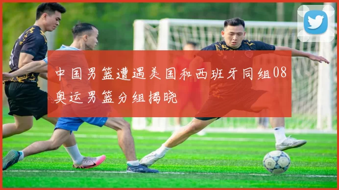 中国男篮遭遇美国和西班牙同组08奥运男篮分组揭晓