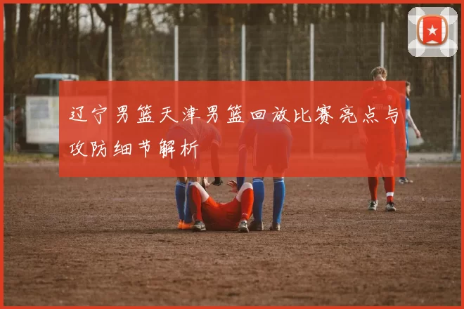 辽宁男篮天津男篮回放比赛亮点与攻防细节解析