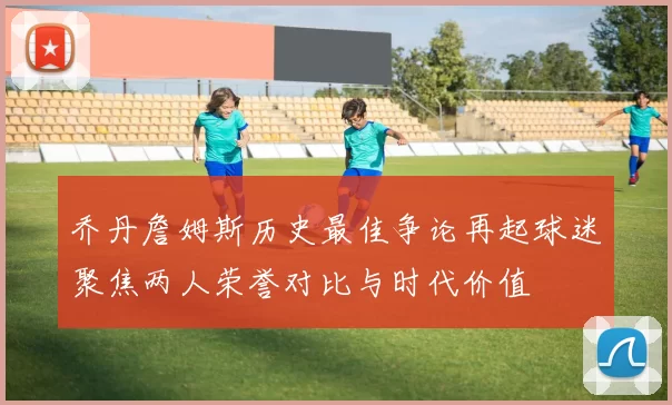 乔丹詹姆斯历史最佳争论再起球迷聚焦两人荣誉对比与时代价值