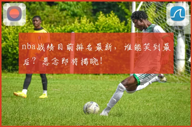 nba战绩目前排名最新，谁能笑到最后？悬念即将揭晓！