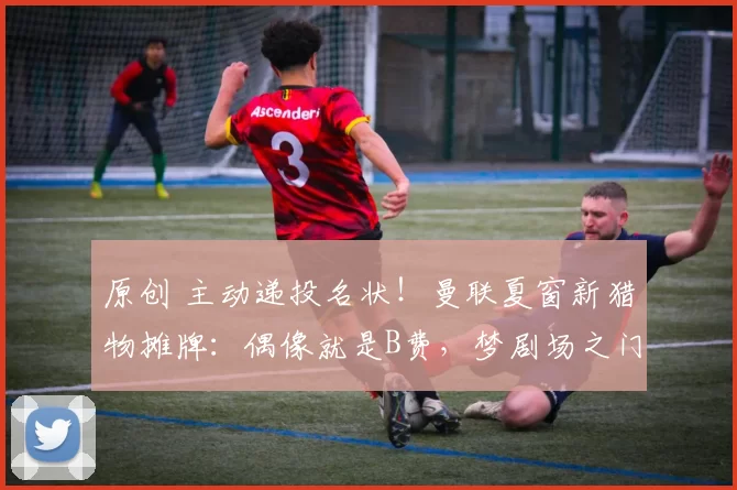 原创 主动递投名状！曼联夏窗新猎物摊牌：偶像就是B费，梦剧场之门已敞开！