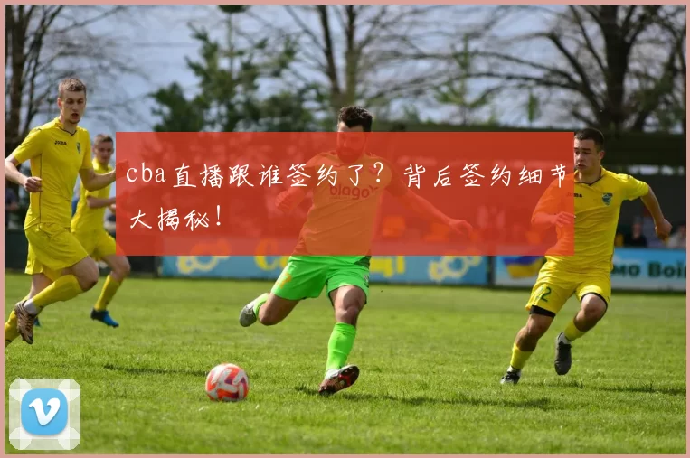 cba直播跟谁签约了？背后签约细节大揭秘！