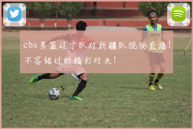 cba男篮辽宁队对新疆队现场直播！不容错过的精彩对决！