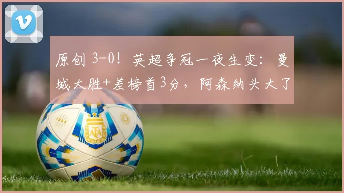 原创 3-0!英超争冠一夜生变:曼城大胜+差榜首3分,阿森纳头大了