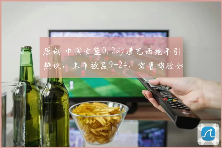 原创 中国女篮0.2秒遭巴西绝平引热议,末节被轰9-24,宫鲁鸣脸如铁色