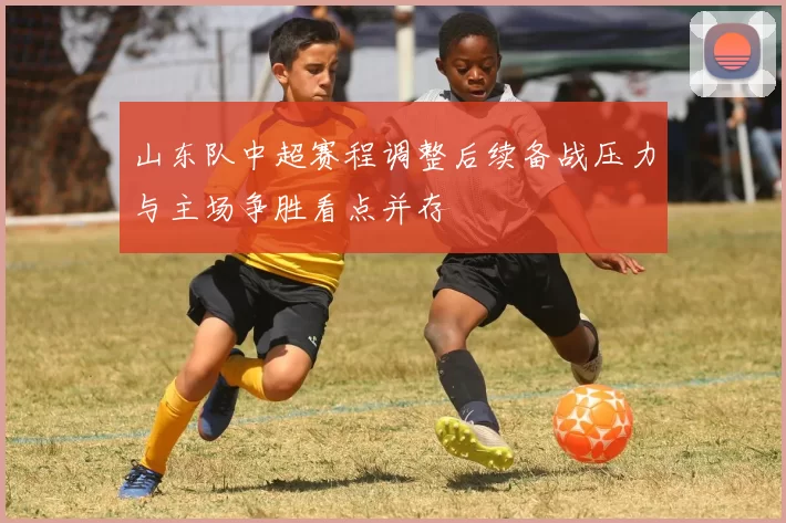 山东队中超赛程调整后续备战压力与主场争胜看点并存