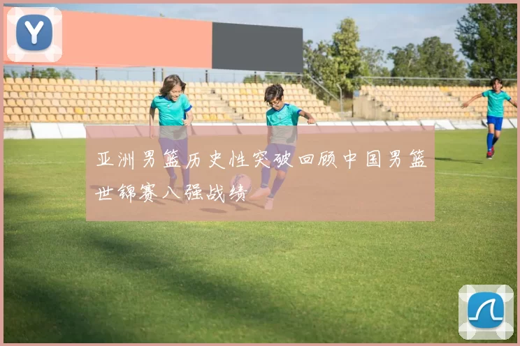 亚洲男篮历史性突破回顾中国男篮世锦赛八强战绩