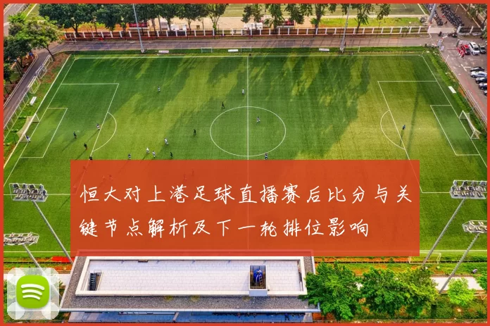 恒大对上港足球直播赛后比分与关键节点解析及下一轮排位影响