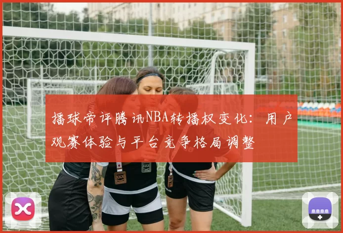 播球帝评腾讯NBA转播权变化:用户观赛体验与平台竞争格局调整