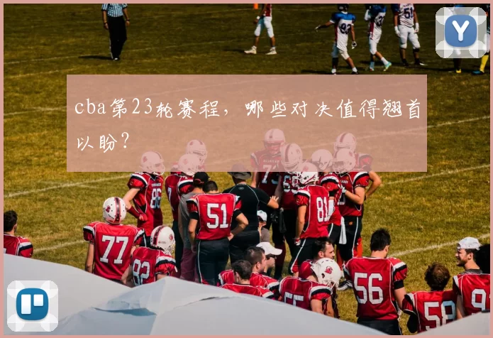 cba第23轮赛程，哪些对决值得翘首以盼？