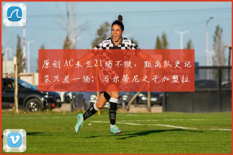 原创 AC米兰21场不败，距离队史记录只差一场；马尔蒂尼之子加盟拉齐奥；阿森纳记录终结