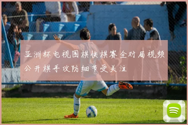 亚洲杯电视围棋快棋赛全对局视频公开棋手攻防细节受关注