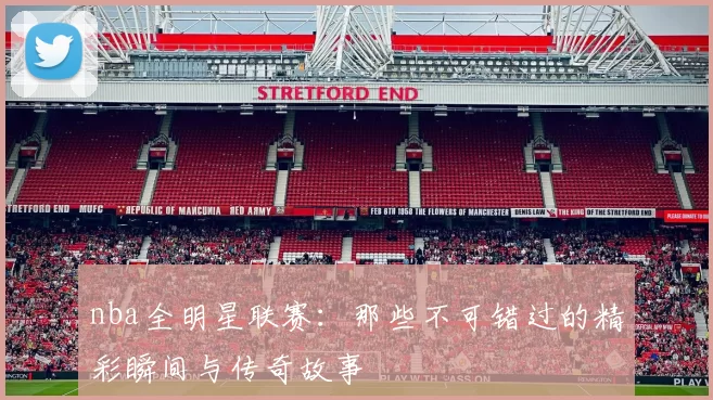 nba全明星联赛：那些不可错过的精彩瞬间与传奇故事