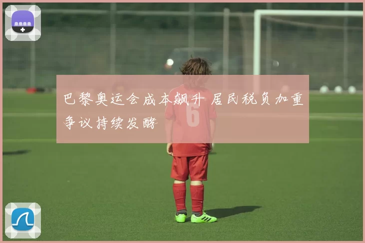 巴黎奥运会成本飙升 居民税负加重争议持续发酵