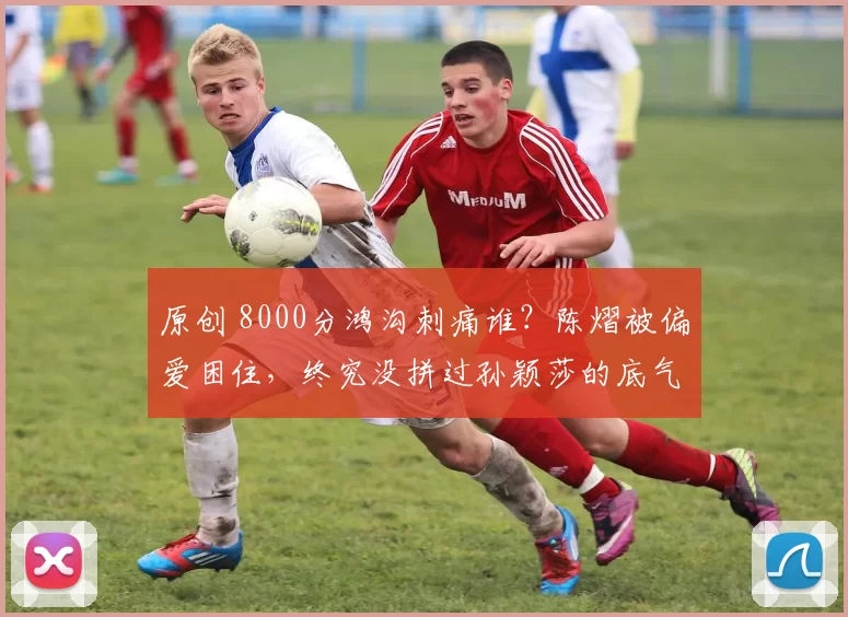 原创 8000分鸿沟刺痛谁？陈熠被偏爱困住，终究没拼过孙颖莎的底气