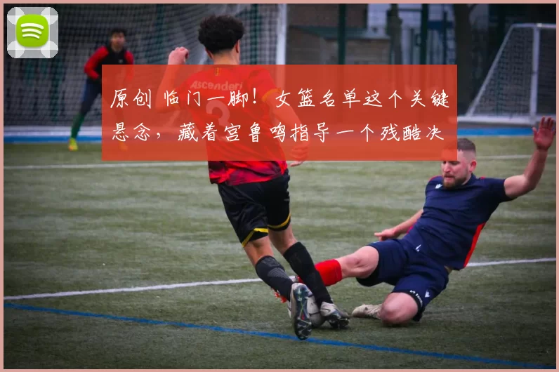 原创 临门一脚！女篮名单这个关键悬念，藏着宫鲁鸣指导一个残酷决定