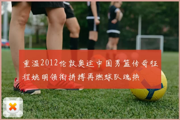 重温2012伦敦奥运中国男篮传奇征程姚明领衔拼搏再燃球队魂热