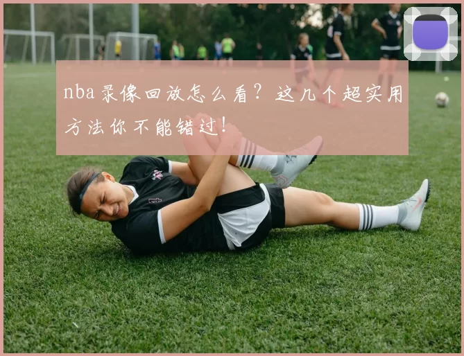 nba录像回放怎么看?这几个超实用方法你不能错过!
