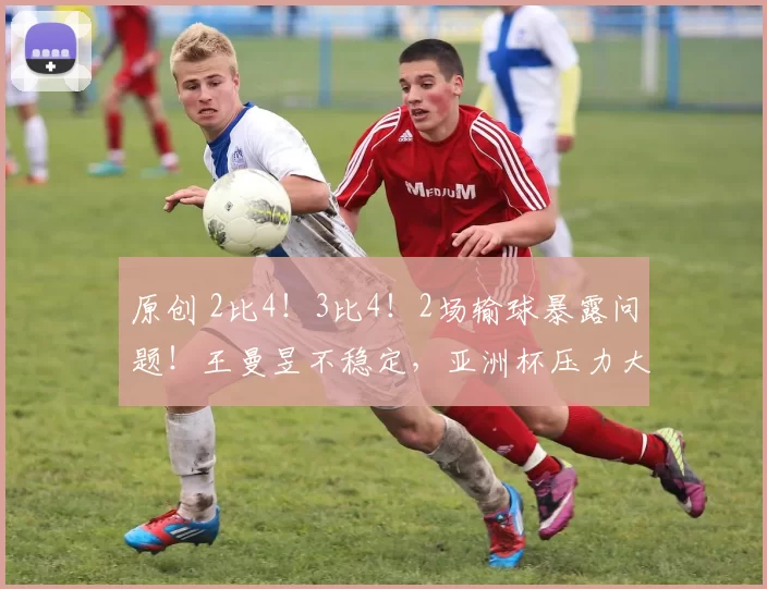 原创 2比4!3比4!2场输球暴露问题!王曼昱不稳定,亚洲杯压力大