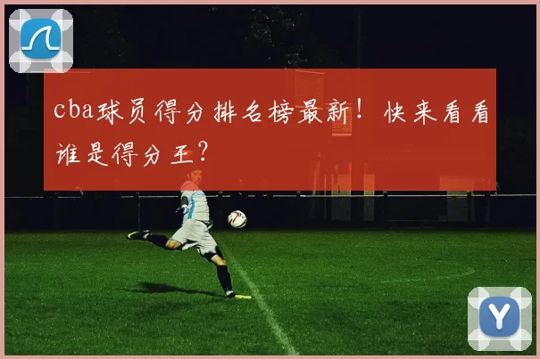 cba球员得分排名榜最新！快来看看谁是得分王？