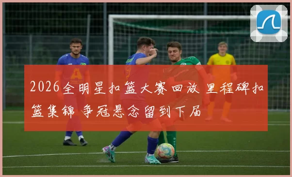 2026全明星扣篮大赛回放 里程碑扣篮集锦 争冠悬念留到下届