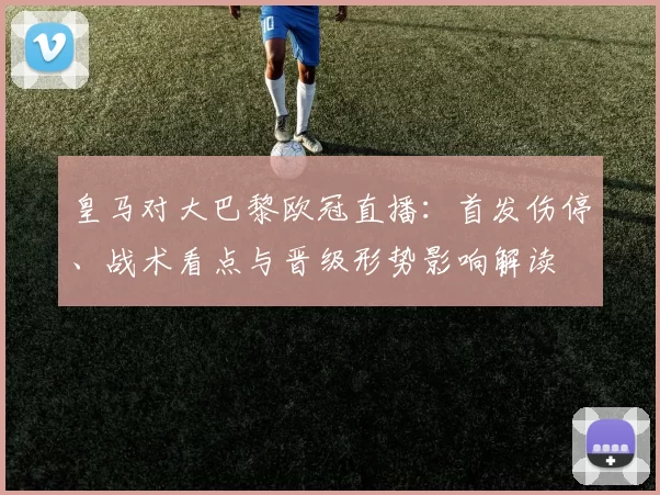 皇马对大巴黎欧冠直播：首发伤停、战术看点与晋级形势影响解读