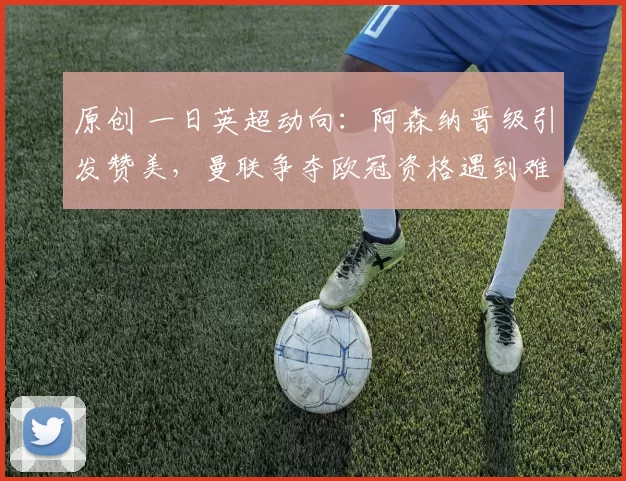 原创 一日英超动向：阿森纳晋级引发赞美，曼联争夺欧冠资格遇到难题