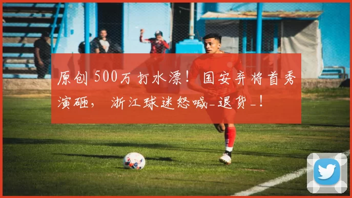 原创 500万打水漂！国安弃将首秀演砸， 浙江球迷怒喊_退货_！